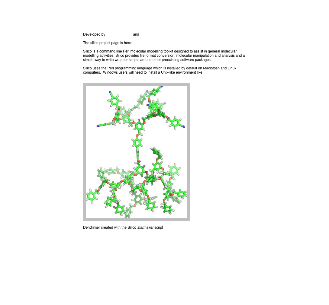 Developed by David Chalmers and Ben Roberts

The silico project page is here: https://sourceforge.net/projects/silico/
 Silico is a command line Perl molecular modelling toolkit designed to assist in general molecular modelling activities. Silico provides file format conversion, molecular manipulation and analysis and a simple way to write wrapper scripts around other preexisting software packages.

Silico uses the Perl programming language which is installed by default on Macintosh and Linux computers.  Windows users will need to install a Unix-like environment like Cygwin


￼

Dendrimer created with the Silico starmaker script

